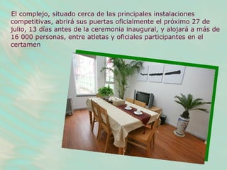 El complejo, situado cerca de las principales instalaciones competitivas, abrirá sus puertas oficialmente el próximo 27 de julio, 13 días antes de la ceremonia inaugural, y alojará a más de 16 000 personas, entre atletas y oficiales participantes en el certamen   