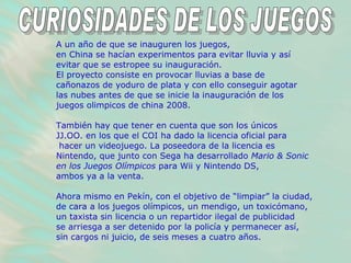 A un año de que se inauguren los juegos,  en China se hacían experimentos para evitar lluvia y así  evitar que se estropee su inauguración.  El proyecto consiste en provocar lluvias a base de  cañonazos de yoduro de plata y con ello conseguir agotar  las nubes antes de que se inicie la inauguración de los  juegos olimpicos de china 2008.  También hay que tener en cuenta que son los únicos  JJ.OO. en los que el COI ha dado la licencia oficial para hacer un videojuego. La poseedora de la licencia es  Nintendo, que junto con Sega ha desarrollado  Mario & Sonic en los Juegos Olímpicos  para Wii y Nintendo DS,  ambos ya a la venta.  Ahora mismo en Pekín, con el objetivo de “limpiar” la ciudad, de cara a los juegos olímpicos, un mendigo, un toxicómano,  un taxista sin licencia o un repartidor ilegal de publicidad  se arriesga a ser detenido por la policía y permanecer así,  sin cargos ni juicio, de seis meses a cuatro años.  CURIOSIDADES DE LOS JUEGOS 