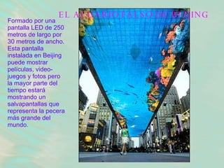 EL ACUARIO FALSO DE BEIJING Formado por una pantalla LED de 250 metros de largo por 30 metros de ancho. Esta pantalla instalada en Beijing puede mostrar películas, video-juegos y fotos pero la mayor parte del tiempo estará mostrando un salvapantallas que representa la pecera más grande del mundo .   