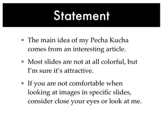 Statement
• The main idea of my Pecha Kucha
  comes from an interesting article.
• Most slides are not at all colorful, but
  I’m sure it’s attractive.
• If you are not comfortable when
  looking at images in speciﬁc slides,
  consider close your eyes or look at me.
 