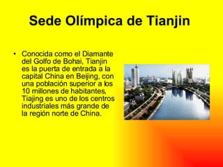 Sede Olímpica de Tianjin Conocida como el Diamante del Golfo de Bohai, Tianjin es la puerta de entrada a la capital China en Beijing, con una población superior a los 10 millones de habitantes, Tiajing es uno de los centros industriales más grande de la región norte de China.
