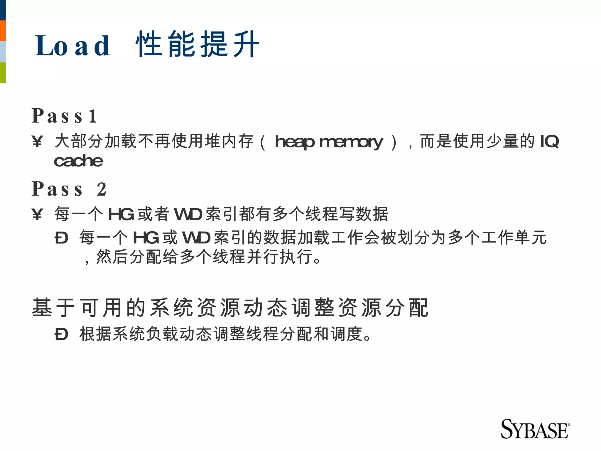 Lo a d 性能提升

Pa s s 1
• 大部分加载不再使用堆内存（ heap m ory ），而是使用少量的 IQ
                      em
  cache
Pa s s 2
• 每一个 HG或者 W 索引都有多个线程写数据
            D
  – 每一个 HG或 W 索引的数据加载工作会被划分为多个工作单元
             D
    ，然后分配给多个线程并行执行。


基于可用的系统资源动态调整资源分配
  – 根据系统负载动态调整线程分配和调度。
 