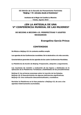 III Edición de la Escuela de Pensamiento Feminista
“Beijing + 15 : miradas desde el feminismo”
Instituto de la Mujer de Castilla La Mancha
Toledo, Agosto 2010
¿EN LA ANTESALA DE UNA
Vª CONFERENCIA MUNDIAL DE LAS MUJERES?
DE BEIJING A BEIJING+15. PERSPECTIVAS Y AJUSTES
NECESARIOS
Evangelina García Prince
CONTENIDOS
De México a Beijing+15: Un contexto analítico amplio
Las agendas de las Conferencias mundiales: De lo declarativo a lo más concreto.
Características generales de las agendas de las cuatro Conferencias Mundiales.
La Plataforma de Acción de Beijing: Preparación, adopción y seguimiento.
Las reuniones de revisión y evaluación de los logros y obstáculos en la
aplicación de la Plataforma: Fortalezas y Debilidades de los procedimientos
Beijing+5: las primeras sorpresas sobre la inacción de los Estados.
Beijing+10: El descubrimiento de algunas deficiencias significativas.
Beijing+15: Una evaluación descontextualizada y reveladora.
Revisitar la Plataforma en la fase posterior a Beijing+15, de cara a las
agendas históricamente acumuladas.
 