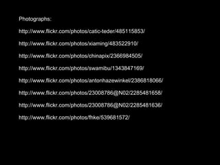Photographs: http://www.flickr.com/photos/catic-teder/485115853/ http://www.flickr.com/photos/xiaming/483522910/ http://www.flickr.com/photos/chinapix/2366984505/ http://www.flickr.com/photos/swamibu/1343847169/ http://www.flickr.com/photos/antonhazewinkel/2386818066/ http://www.flickr.com/photos/23008786@N02/2285481658/ http://www.flickr.com/photos/23008786@N02/2285481636/ http://www.flickr.com/photos/fhke/539681572/ 