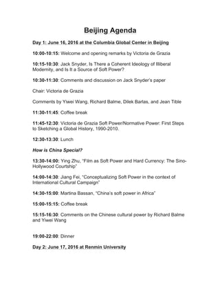 Beijing Agenda
Day 1: June 16, 2016 at the Columbia Global Center in Beijing
10:00-10:15: Welcome and opening remarks by Victoria de Grazia
10:15-10:30: Jack Snyder, Is There a Coherent Ideology of Illiberal
Modernity, and Is It a Source of Soft Power?
10:30-11:30: Comments and discussion on Jack Snyder’s paper
Chair: Victoria de Grazia
Comments by Yiwei Wang, Richard Balme, Dilek Barlas, and Jean Tible
11:30-11:45: Coffee break
11:45-12:30: Victoria de Grazia Soft Power/Normative Power: First Steps
to Sketching a Global History, 1990-2010.
12:30-13:30: Lunch
How is China Special?
13:30-14:00: Ying Zhu, “Film as Soft Power and Hard Currency: The Sino-
Hollywood Courtship”
14:00-14:30: Jiang Fei, “Conceptualizing Soft Power in the context of
International Cultural Campaign”
14:30-15:00: Martina Bassan, “China’s soft power in Africa”
15:00-15:15: Coffee break
15:15-16:30: Comments on the Chinese cultural power by Richard Balme
and Yiwei Wang
19:00-22:00: Dinner
Day 2: June 17, 2016 at Renmin University
 