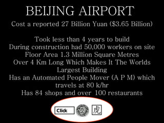 BEIJING AIRPORT  Cost a reported 27 Billion Yuan ($3.65 Billion)   Took less than 4 years to build During construction had 50,000 workers on site Floor Area 1.3 Million Square Metres Over 4 Km Long Which Makes It The Worlds Largest Building Has an Automated People Mover (A P M) which travels at 80 k/hr Has 84 shops and over 100 restaurants Click 