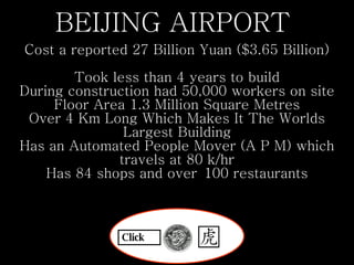 BEIJING AIRPORT  Cost a reported 27 Billion Yuan ($3.65 Billion)   Took less than 4 years to build During construction had 50,000 workers on site Floor Area 1.3 Million Square Metres Over 4 Km Long Which Makes It The Worlds Largest Building Has an Automated People Mover (A P M) which travels at 80 k/hr Has 84 shops and over 100 restaurants Click 