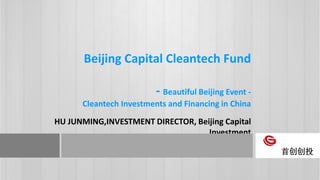 Beijing Capital Cleantech Fund
- Beautiful Beijing Event -
Cleantech Investments and Financing in China
HU JUNMING,INVESTMENT DIRECTOR, Beijing Capital
Investment
首创创投
 