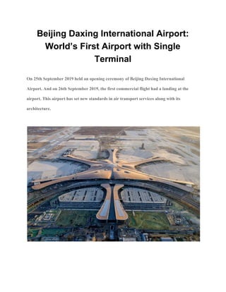 Beijing Daxing International Airport:
World’s First Airport with Single
Terminal
On 25th September 2019 held an opening ceremony of Beijing Daxing International
Airport. And on 26th September 2019, the first commercial flight had a landing at the
airport. This airport has set new standards in air transport services along with its
architecture.
 