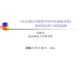 《北京地区高校图书馆评估指标体系》    的研制过程与研制思路   代根兴 北京邮电大学图书馆 2006 年 4 月 13 日  南京 