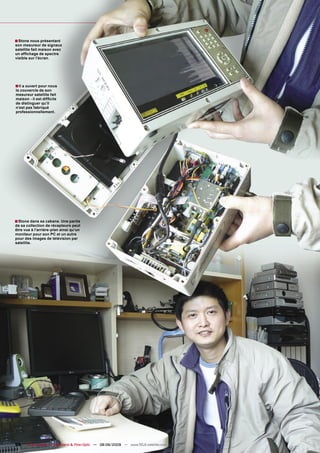 ■ Stone nous présentant
son mesureur de signaux
satellite fait maison avec
un afﬁchage de spectre
visible sur l’écran.




■ Il a ouvert pour nous
le couvercle de son
mesureur satellite fait
maison - il est difﬁcile
de distinguer qu’il
n’est pas fabriqué
professionnellement.




■ Stone dans sa cabane. Une partie
de sa collection de récepteurs peut
être vue à l’arrière-plan ainsi qu’un
moniteur pour son PC et un autre
pour des images de télévision par
satellite.




98    TELE-satellite — Broadband & Fiber-Optic — 08-09/2009 — www.TELE-satellite.com
 