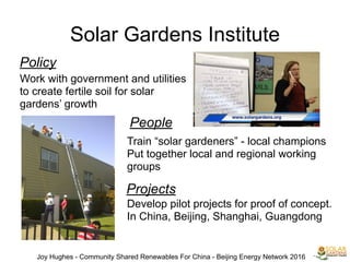 Solar Gardens Institute
Joy Hughes - Community Shared Renewables For China - Beijing Energy Network 2016
Policy
Work with government and utilities
to create fertile soil for solar
gardens’ growth
People
Train “solar gardeners” - local champions
Put together local and regional working
groups
Projects
Develop pilot projects for proof of concept.
In China, Beijing, Shanghai, Guangdong
 