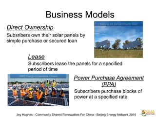 Business Models
Direct Ownership
Subsribers own their solar panels by
simple purchase or secured loan
Lease
Subscribers lease the panels for a specified
period of time
Power Purchase Agreement
(PPA)
Subscribers purchase blocks of
power at a specified rate
Joy Hughes - Community Shared Renewables For China - Beijing Energy Network 2016
Farming the Sun Community Solar
TREC Energy Cooperative, Ontario
 