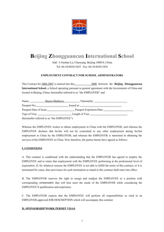 Beijing Zhongguancun International School
                            Add: 6 Jinzhan Lu, Chaoyang, Beijing 100018, China
                                Tel: 86-10-8434-3435 Fax: 86-10-8434-3436


                  EMPLOYMENT CONTRACT FOR SCHOOL ADMINISTRATORS


This Contract for 2006-2007 is entered into this                  2006 between the Beijing Zhongguancun
International School, a School operating pursuant to general agreement with the Government of China and
located in Beijing, China, hereinafter referred to as “the EMPLOYER” and


Name:                 Shawn Matthews                     Nationality:
Passport No:                                Issued at:
Passport Date of Issue:                            Passport Expiration Date:
Type of Visa:                                  Length of Visa:
(hereinafter referred to as “the EMPLOYEE”)


Whereas the EMPLOYEE wishes to obtain employment in China with the EMPLOYER; and whereas the
EMPLOYEE declares that he/she will not be committed to any other employment during his/her
employment in China by the EMPLOYER; and whereas the EMPLOYER is interested in obtaining the
services of the EMPLOYEE in China. Now therefore, the parties hereto have agreed as follows:


I. CONDITIONS


A. This contract is conditional with the understanding that the EMPLOYER has agreed to employ the
EMPLOYEE and to retain that employment with the EMPLOYEE performing at the professional level of
expectation. If, for whatever reasons the EMPLOYEE is not able to fulfill the terms of this contract, or it is
terminated for cause, then provisions for such termination as stated in this contract shall enter into effect.


B. The EMPLOYER reserves the right to assign and readjust the EMPLOYEE to a position with
corresponding compensation that will best meet the needs of the EMPLOYER while considering the
EMPLOYEE’S qualification and experience.


C. The EMPLOYER expects that the EMPLOYEE will perform all responsibilities as cited in an
EMPLOYER-approved JOB DESCREPTION which will accompany this contract.


II. SPONSORSHIP/WORK PERMIT VISAS



                                                         1
 