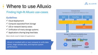 15
Where to use Alluxio
Finding high-fit Alluxio use-cases
Compute Zone
Standalone or managed with Mesos or Yarn
Storage in Different Availability Zone
Either on-prem or cloud
Alluxio is installed with or near compute to unify data
stores, stage remote data, and improve system
performance.
Spark Tensorflow Presto
HDFS
Guidelines
 Cloud deployment
 Compute separated from storage
 I/O or network latency exists
 Unification of many storage systems
 Applications sharing long lived data
More checks result in higher fit applications
 