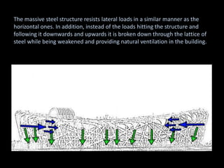The massive steel structure resists lateral loads in a similar manner as the
horizontal ones. In addition, instead of the loads hitting the structure and
following it downwards and upwards it is broken down through the lattice of
steel while being weakened and providing natural ventilation in the building.
 