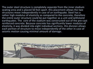 The outer steel structure is completely separate from the inner stadium
seating area and is placed 50 feet apart. this placement allows the two
structures move independently in case of an earthquake. Steel has a
rather high modulus of elasticity as compared to the concrete, therefore
the entire outer structure could be put together as a unit and withstand
earthquakes. The core of the stadium was constructed out of the pre-cast
reinforced concrete. Because concrete has significantly lower modulus of
elasticity, it was divided into eight individual sections. this division allows
each portion of structure to move independently of the other in case of
seismic motion causing minimal amount of damage.
 