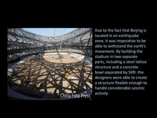 Due to the fact that Beijing is
located in an earthquake
zone, it was imperative to be
able to withstand the earth’s
movement. By building the
stadium in two separate
parts, including a steel lattice
structure and a concrete
bowl separated by 50ft. the
designers were able to create
a structure flexible enough to
handle considerable seismic
activity.
 