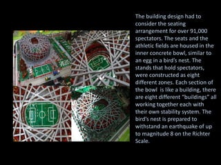 The building design had to
consider the seating
arrangement for over 91,000
spectators. The seats and the
athletic fields are housed in the
inner concrete bowl, similar to
an egg in a bird’s nest. The
stands that hold spectators,
were constructed as eight
different zones. Each section of
the bowl is like a building, there
are eight different “buildings” all
working together each with
their own stability system. The
bird’s nest is prepared to
withstand an earthquake of up
to magnitude 8 on the Richter
Scale.
 