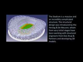 The Stadium is a massive and
an incredibly complicated
structure. The structural
design was introduced by the
Herzog & De Meuron, whom
from very initial stages have
been working with structural
engineers from Ove Arup &
Partners and developing 3D
models.
 