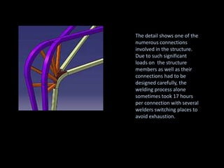 The detail shows one of the
numerous connections
involved in the structure.
Due to such significant
loads on the structure
members as well as their
connections had to be
designed carefully, the
welding process alone
sometimes took 17 hours
per connection with several
welders switching places to
avoid exhaustion.
 