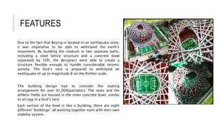 FEATURES
Due to the fact that Beijing is located in an earthquake zone,
it was imperative to be able to withstand the earth’s
movement. By building the stadium in two separate parts,
including a steel lattice structure and a concrete bowl
separated by 50ft, the designers were able to create a
structure flexible enough to handle considerable seismic
activity. The bird’s nest is prepared to withstand an
earthquake of up to magnitude 8 on the Richter scale.
The building design had to consider the seating
arrangement for over 91,000spectators. The seats and the
athletic fields are housed in the inner concrete bowl, similar
to an egg in a bird’s nest.
Each section of the bowl is like a building, there are eight
different “buildings” all working together each with their own
stability system.
 
