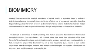BIOMIMICRY
Drawing from the structural strength and beauty of natural objects is a growing trend as architects
and designers become increasingly interested in the efficient use of energy and materials. According
to janine benyus this movement is known as biomimicry; “a new science that studies nature’s models
and then imitates or takes inspiration from these designs and processes to solve human problems.”
The concept of biomimicry in itself is nothing new. Human structures have borrowed from nature
throughout history. Our first shelters, for example, were little more than upturned bird’s nests;
formed of branches and insulated against the elements by whatever materials were readily available. In
fact, it could be argued that biomimicry is not a new movement, but a return to our earliest
inspirations. New technologies, however, have allowed us to investigate and replicate systems that our
ancestors were unable to exploit on a grand scale.
 