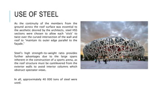 USE OF STEEL
As the continuity of the members from the
ground across the roof surface was essential to
the aesthetic desired by the architects, steel HSS
sections were chosen to allow each ‘stick’ to
twist over the curved intersection of the wall and
roof to “maintain its outer edge parallel to the
façade.”
Steel’s high strength-to-weight ratio provides
further advantages due to the large spans
inherent in the construction of a sports arena, as
the roof structure must be cantilevered from the
exterior walls to avoid interior columns which
obstruct spectator views.
In all, approximately 40 000 tons of steel were
used.
 