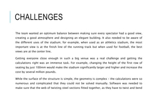 CHALLENGES
The team wanted an optimum balance between making sure every spectator had a good view,
creating a good atmosphere and designing an elegant building. It also needed to be aware of
the different uses of the stadium; for example, when used as an athletics stadium, the most
important view is at the finish line of the running track but when used for football, the best
views are at the center line.
Getting everyone close enough in such a big venue was a real challenge and getting the
calculations right was an immense task. For example, changing the height of the first row of
seating by just 100mm would make the stadium significantly larger and higher and increase the
cost by several million pounds.
While the surface of the structure is simple, the geometry is complex – the calculations were so
numerous and complicated that they could not be solved manually. Software was needed to
make sure that the web of twisting steel sections fitted together, as they have to twist and bend
 