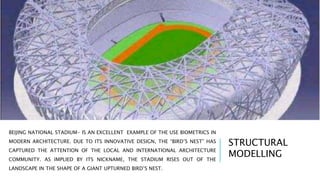 BEIJING NATIONAL STADIUM- IS AN EXCELLENT EXAMPLE OF THE USE BIOMETRICS IN
MODERN ARCHITECTURE. DUE TO ITS INNOVATIVE DESIGN, THE “BIRD’S NEST” HAS
CAPTURED THE ATTENTION OF THE LOCAL AND INTERNATIONAL ARCHITECTURE
COMMUNITY. AS IMPLIED BY ITS NICKNAME, THE STADIUM RISES OUT OF THE
LANDSCAPE IN THE SHAPE OF A GIANT UPTURNED BIRD’S NEST.
STRUCTURAL
MODELLING
 