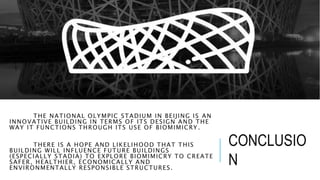 THE NATIONAL OLYMPIC STADIUM IN BEIJING IS AN
INNOVATIVE BUILDING IN TERMS OF ITS DESIGN AND THE
WAY IT FUNCTIONS THROUGH ITS USE OF BIOMIMICRY .
THERE IS A HOPE AND LIKELIHOOD THAT THIS
BUILDING WILL INFLUENCE FUTURE BUILDINGS
(ESPECIALLY STADIA) TO EXPLORE BIOMIMICRY TO CREATE
SAFER, HEALTHIER, ECONOMICALLY AND
ENVIRONMENTALLY RESPONSIBLE STRUCTURES.
CONCLUSIO
N
 