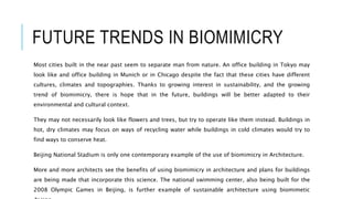 FUTURE TRENDS IN BIOMIMICRY
Most cities built in the near past seem to separate man from nature. An office building in Tokyo may
look like and office building in Munich or in Chicago despite the fact that these cities have different
cultures, climates and topographies. Thanks to growing interest in sustainability, and the growing
trend of biomimicry, there is hope that in the future, buildings will be better adapted to their
environmental and cultural context.
They may not necessarily look like flowers and trees, but try to operate like them instead. Buildings in
hot, dry climates may focus on ways of recycling water while buildings in cold climates would try to
find ways to conserve heat.
Beijing National Stadium is only one contemporary example of the use of biomimicry in Architecture.
More and more architects see the benefits of using biomimicry in architecture and plans for buildings
are being made that incorporate this science. The national swimming center, also being built for the
2008 Olympic Games in Beijing, is further example of sustainable architecture using biomimetic
 
