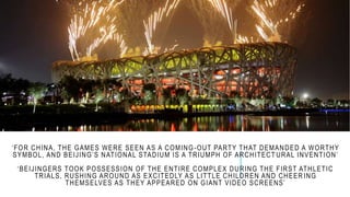 ‘FOR CHINA, THE GAMES WERE SEEN AS A COMING-OUT PARTY THAT DEMANDED A WORTHY
SYMBOL, AND BEIJING’S NATIONAL STADIUM IS A TRIUMPH OF ARCHITECT URAL INVENTION’
‘BEIJINGERS TOOK POSSESSION OF THE ENTIRE COMPLEX DURING THE FIRST ATHLETIC
TRIALS, RUSHING AROUND AS EXCITEDLY AS LITTLE CHILDREN AND CHEER ING
THEMSELVES AS THEY APPEARED ON GIANT VIDEO SCREENS’
 