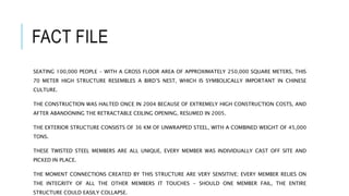 FACT FILE
SEATING 100,000 PEOPLE - WITH A GROSS FLOOR AREA OF APPROXIMATELY 250,000 SQUARE METERS, THIS
70 METER HIGH STRUCTURE RESEMBLES A BIRD’S NEST, WHICH IS SYMBOLICALLY IMPORTANT IN CHINESE
CULTURE.
THE CONSTRUCTION WAS HALTED ONCE IN 2004 BECAUSE OF EXTREMELY HIGH CONSTRUCTION COSTS, AND
AFTER ABANDONING THE RETRACTABLE CEILING OPENING, RESUMED IN 2005.
THE EXTERIOR STRUCTURE CONSISTS OF 36 KM OF UNWRAPPED STEEL, WITH A COMBINED WEIGHT OF 45,000
TONS.
THESE TWISTED STEEL MEMBERS ARE ALL UNIQUE, EVERY MEMBER WAS INDIVIDUALLY CAST OFF SITE AND
PICKED IN PLACE.
THE MOMENT CONNECTIONS CREATED BY THIS STRUCTURE ARE VERY SENSITIVE; EVERY MEMBER RELIES ON
THE INTEGRITY OF ALL THE OTHER MEMBERS IT TOUCHES - SHOULD ONE MEMBER FAIL, THE ENTIRE
STRUCTURE COULD EASILY COLLAPSE.
 
