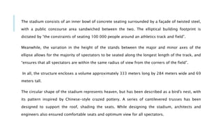 The stadium consists of an inner bowl of concrete seating surrounded by a façade of twisted steel,
with a public concourse area sandwiched between the two. The elliptical building footprint is
dictated by “the constraints of seating 100 000 people around an athletics track and field”.
Meanwhile, the variation in the height of the stands between the major and minor axes of the
ellipse allows for the majority of spectators to be seated along the longest length of the track, and
“ensures that all spectators are within the same radius of view from the corners of the field”.
In all, the structure encloses a volume approximately 333 meters long by 284 meters wide and 69
meters tall.
The circular shape of the stadium represents heaven, but has been described as a bird's nest, with
its pattern inspired by Chinese-style crazed pottery. A series of cantilevered trusses has been
designed to support the roof, shading the seats. While designing the stadium, architects and
engineers also ensured comfortable seats and optimum view for all spectators.
 