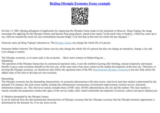 Beijing Olympic Economy Essay example
On July 13, 2001, Beijing delegation of application for organizing the Olympic Game made its last statement in Moscow. Deng Yaping, the image
messenger for applying for the Olympic Games and famous Ping–pang player, stated in her report,"in the torch relay in Sydney, a little boy came up to
me, when he touched the torch, his eyes immediately became bright. I can feel that at that time his whole life has changed..."
Someone sums up Deng Yaping's statement as: TheOlympic Games can change the whole life of a person.
Someone further inferred: The Olympic Games can not only change the whole life of a person but also can change an enterprise, change a city and
even change a country.
The Olympic economy, as its name said, is the economic ... Show more content on Helpwriting.net ...
Stipulating
The operation of the Olympic Games has its commercial operation rules, it uses the method of giving after fetching, mutual reciprocity and mutual
benefit; it gives some economic benefits to the host city, at the same time it has strict control on the market development of the host city. Therefore, to
develop the Olympic economy, we should not only follow the operation rules of the IOC (International Olympic Committee), but also fully utilize the
added value of the rules to develop our own economy.
Demanding
The Olympic economy has the demanding characteristic; its economic phenomenon with clear sector, clear level and clear market is determined by the
demand. For instance, the clear sector mainly includes the infrastructure construction, environment improvement, tourism service, electronic
information industry, etc. The cleat lever mainly includes those of IOC rules, OCOG administration, the city and the market. The clear market is
mainly includes the preparatory market (the space of the service trade), after–match market(the development of tourism, culture and sports industry),etc.
II. Markets demanded by the Olympic Games
It can be inferred from the abovementioned characteristics of Olympic economy that the /Olympic economy that the Olympic business opportunity is
determined by the demand .So, if we lay stress on the
 