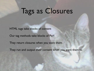 Tags as Closures

HTML tags take blocks of content

Our tag methods take blocks of Perl

They return closures when you want them

They run and output their content when you want them to
 