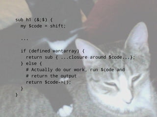sub h1 (&;$) {
  my $code = shift;

    ...

    if (defined wantarray) {
      return sub { ...closure around $code...};
    } else {
      # Actually do our work, run $code and
      # return the output
      return $code->();
    }
}
 