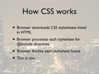 How CSS works
• Browser downloads CSS stylesheets listed
  in HTML
• Browser processes each stylesheet for
  @include directives
• Browser fetches each stylesheet found
• This is slow.
 