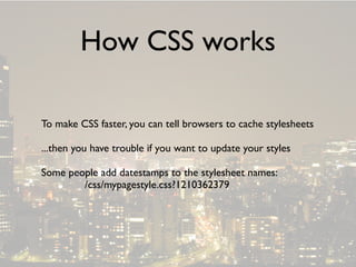 How CSS works

To make CSS faster, you can tell browsers to cache stylesheets

...then you have trouble if you want to update your styles

Some people add datestamps to the stylesheet names:
        /css/mypagestyle.css?1210362379
 