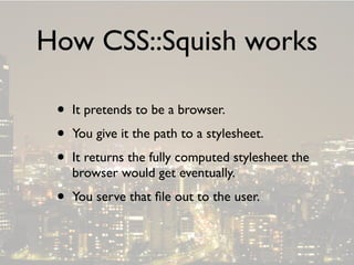 How CSS::Squish works

 •   It pretends to be a browser.

 •   You give it the path to a stylesheet.

 •   It returns the fully computed stylesheet the
     browser would get eventually.

 •   You serve that ﬁle out to the user.
 