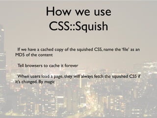 How we use
                CSS::Squish
 If we have a cached copy of the squished CSS, name the ‘ﬁle’ as an
MD5 of the content

 Tell browsers to cache it forever

  When users load a page, they will always fetch the squished CSS if
it’s changed. By magic
 