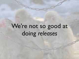 We’re not so good at
   doing releases
 