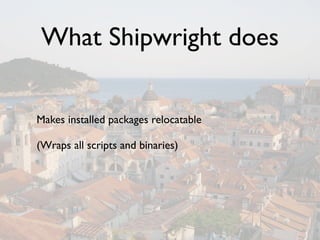 What Shipwright does

Makes installed packages relocatable

(Wraps all scripts and binaries)
 
