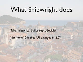 What Shipwright does

Makes historical builds reproducible

(No more “Oh. that API changed in 2.0”)
 