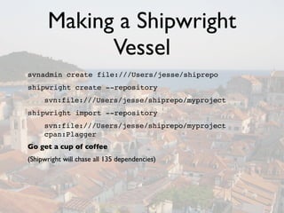 Making a Shipwright
            Vessel
svnadmin create file:///Users/jesse/shiprepo
shipwright create --repository
     svn:file:///Users/jesse/shiprepo/myproject
shipwright import --repository
     svn:file:///Users/jesse/shiprepo/myproject
     cpan:Plagger
Go get a cup of coffee
(Shipwright will chase all 135 dependencies)
 