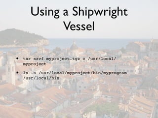 Using a Shipwright
            Vessel

•   tar xzvf myproject.tgz c /usr/local/
    myproject

•   ln -s /usr/local/myproject/bin/myprogram
    /usr/local/bin
 