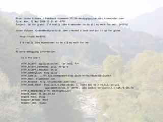 From: Jesse Vincent / Feedback <comment-373709-destygrypuju@tasks.hiveminder.com>
Date: Mon, 12 May 2008 12:31:49 -0700
Subject: Up for grabs: I'd really like Hiveminder to do all my work for me! (#EFYG)

Jesse Vincent <jesse@bestpractical.com> created a task and put it up for grabs:

   http://task.hm/EFYG

   I'd really like Hiveminder to do all my work for me!

--
Private debugging information:

    Is a Pro user!

    HTTP_ACCEPT: application/xml, text/xml, */*
    HTTP_ACCEPT_ENCODING: gzip, deflate
    HTTP_ACCEPT_LANGUAGE: en-us
    HTTP_CONNECTION: keep-alive
    HTTP_COOKIE: JIFTY_SID_HIVEMINDER=b58e123456719fd411bb9f3a8123458f;
    HTTP_HOST: hiveminder.com
    HTTP_REFERER: http://hiveminder.com/todo/
    HTTP_USER_AGENT: Mozilla/5.0 (Macintosh; U; Intel Mac OS X 10_5_2; en-us)
                       AppleWebKit/526.5+ (KHTML, like Gecko) Version/3.1.1 Safari/525.18
    HTTP_X_REQUESTED_WITH: XMLHttpRequest
    REMOTE_ADDR: 75.147.59.54
    REMOTE_PORT: 35412
    REQUEST_METHOD: POST
    REQUEST_URI: /todo/
 