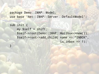 package Demo::IMAP::Model;
use base 'Net::IMAP::Server::DefaultModel';

sub init {
    my $self = shift;
    $self->root(Demo::IMAP::Mailbox->new());
    $self->root->add_child( name => quot;INBOXquot;,
                            is_inbox => 1);
}
 