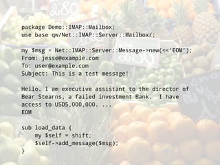 package Demo::IMAP::Mailbox;
use base qw/Net::IMAP::Server::Mailbox/;

my $msg = Net::IMAP::Server::Message->new(<<'EOM');
From: jesse@example.com
To: user@example.com
Subject: This is a test message!

Hello. I am executive assistant to the director of
Bear Stearns, a failed investment Bank. I have
access to USD5,000,000. ...
EOM

sub load_data {
    my $self = shift;
    $self->add_message($msg);
}
 
